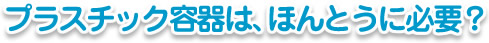 プラスチック容器は、ほんとうに必要?